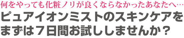 何をやっても化粧ノリが良くならなかったあなたへ・・・ピュアイオンミストのスキンケアをまずは7日間お試ししませんか?