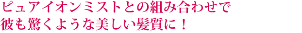 ピュアイオンミストとの組み合わせで彼も驚くような美しい髪質に!