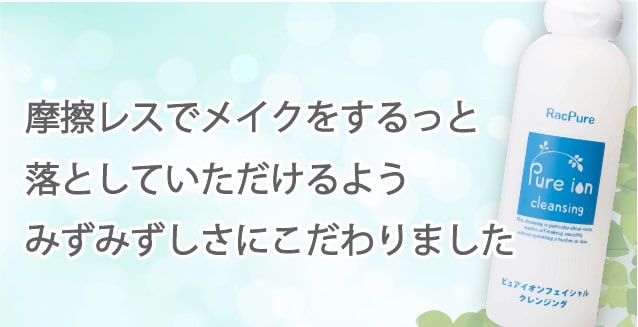 摩擦レスでメイクをするっと落として頂けるようにみずみずしいテクスチャーにこだわりました.ピュアイオンクレンジング